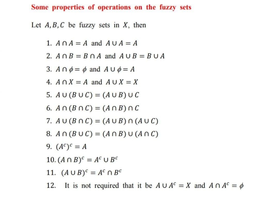 Some properties of operations on the fuzzy sets
Let A, B,C be fuzzy sets in X, then
1. AnA = A and AUA = A
2. AnB = BNA and AUB = BUA
3. Anø = 6 and AUØ = A
4. AnX = A and AUX = X
5. AU (BU C) = (A U B) U C
6. An (Bn C) = (An B) n C
7. AU (Bn C) = (A U B) N (A U C)
8. An (BUC) = (An B) U (A n C)
9. (A°) = A
10. (An B)° = A° U BC
11. (AUB)C = A° n BC
It is not required that it be AU AC = X_ and An A° = ¢
12.
%3D
