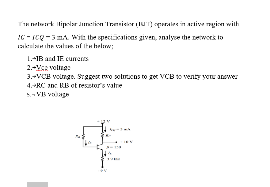 The network Bipolar Junction Transistor (BJT) operates in active region with
IC = ICQ = 3 mA. With the specifications given, analyse the network to
calculate the values of the below;
1.>IB and IE currents
2.→Vce voltage
3.→VCB voltage. Suggest two solutions to get VCB to verify your answer
4.→RC and RB of resistor's value
5.→ VB voltage
+ 12 V
lco = 3 mA
RB
Rc
+ 10 v
B- 150
É 3.9 k2
9 V
