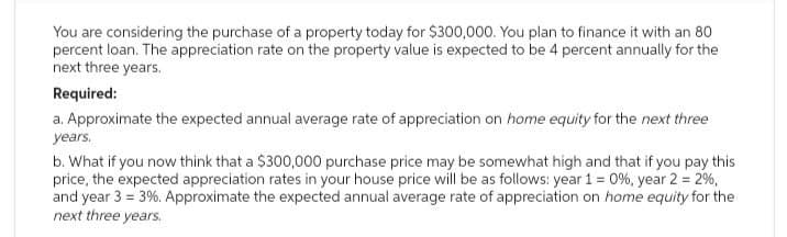You are considering the purchase of a property today for $300,000. You plan to finance it with an 80
percent loan. The appreciation rate on the property value is expected to be 4 percent annually for the
next three years.
Required:
a. Approximate the expected annual average rate of appreciation on home equity for the next three
years.
b. What if you now think that a $300,000 purchase price may be somewhat high and that if you pay this
price, the expected appreciation rates in your house price will be as follows: year 1 = 0%, year 2 = 2%,
and year 3=3%. Approximate the expected annual average rate of appreciation on home equity for the
next three years.