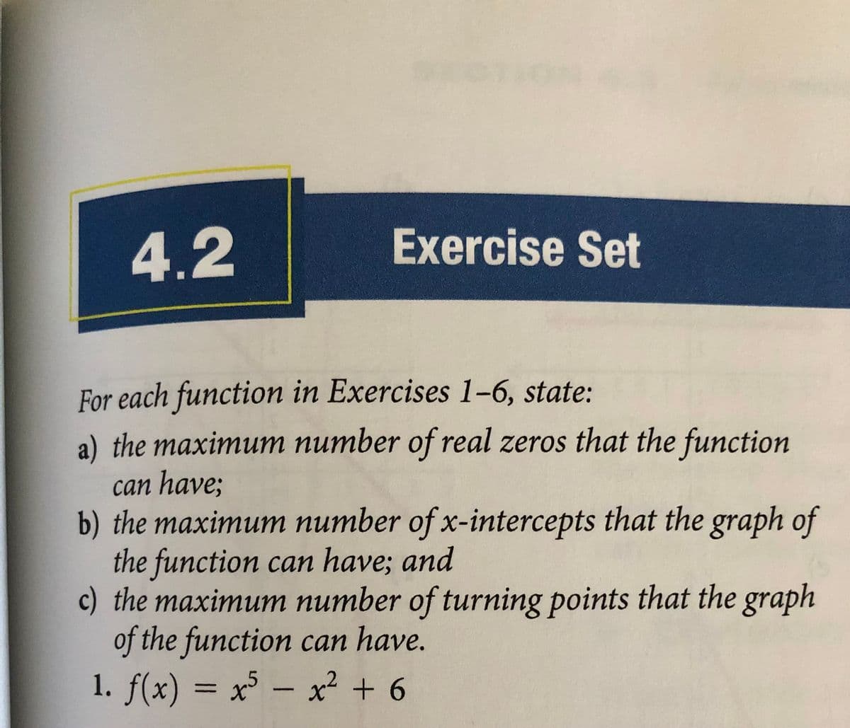 4.2
Exercise Set
For each function in Exercises 1-6, state:
a) the maximum number of real zeros that the function
can have;
b) the maximum number of x-intercepts that the graph of
the function can have; and
c) the maximum number of turning points that the graph
of the function can have.
1. f(x) = x – x² + 6
