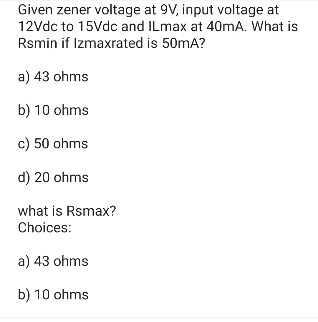 Given zener voltage at 9V, input voltage at
12Vdc to 15Vdc and ILmax at 40mA. What is
Rsmin if Izmaxrated is 50mA?
a) 43 ohms
b) 10 ohms
c) 50 ohms
d) 20 ohms
what is Rsmax?
Choices:
a) 43 ohms
b) 10 ohms
