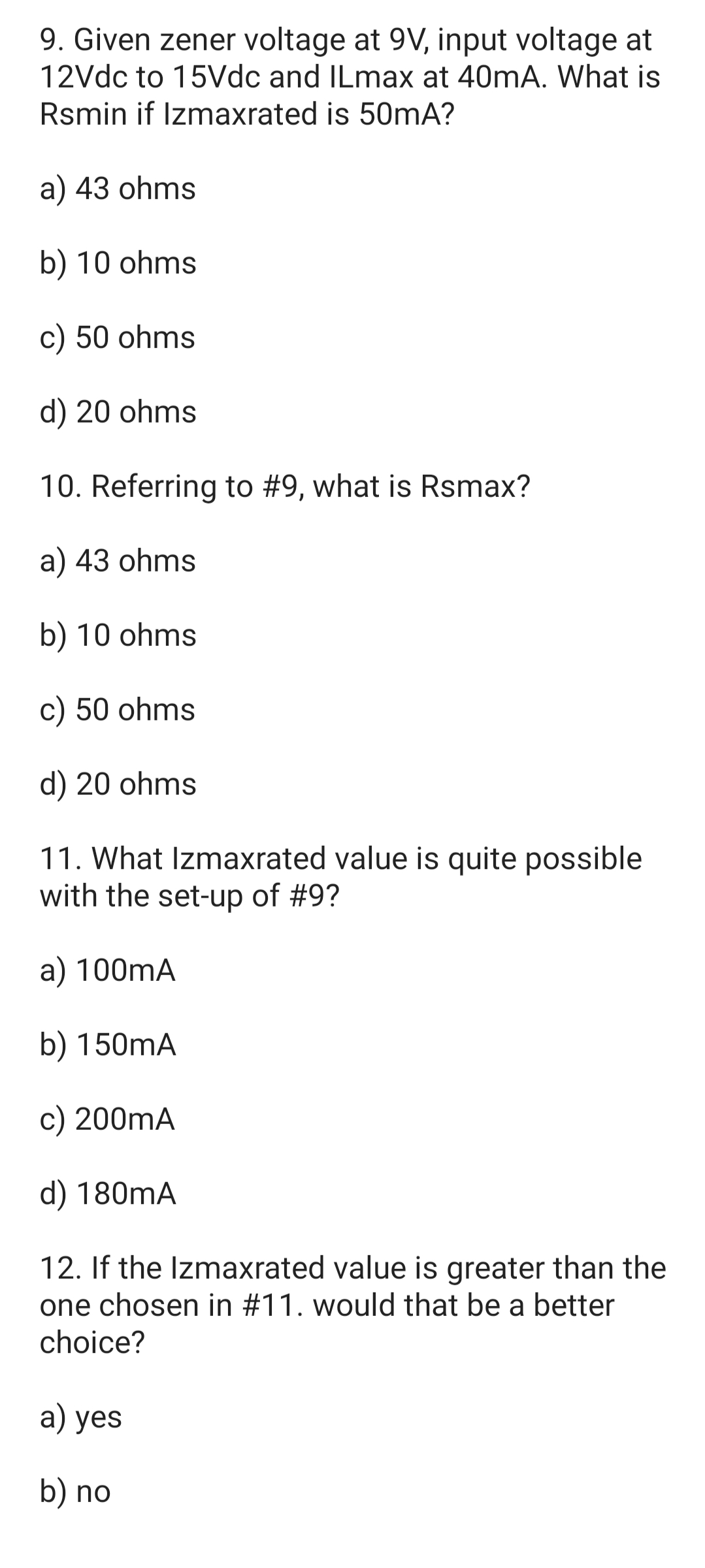 9. Given zener voltage at 9V, input voltage at
12Vdc to 15Vdc and ILmax at 40mA. What is
Rsmin if Izmaxrated is 50mA?
a) 43 ohms
b) 10 ohms
c) 50 ohms
d) 20 ohms
10. Referring to #9, what is Rsmax?
a) 43 ohms
b) 10 ohms
c) 50 ohms
d) 20 ohms
11. What Izmaxrated value is quite possible
with the set-up of #9?
a) 100mA
b) 150mA
c) 200mA
d) 180mA
12. If the Izmaxrated value is greater than the
one chosen in #11. would that be a better
choice?
a) yes
b) no
