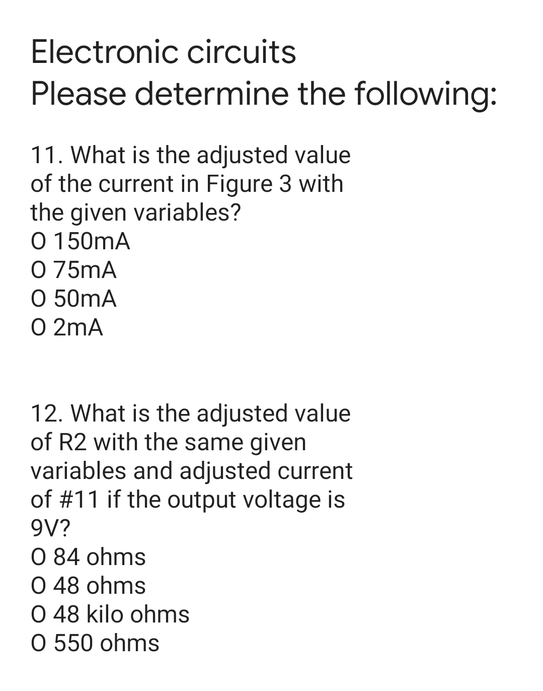 Electronic circuits
Please determine the following:
11. What is the adjusted value
of the current in Figure 3 with
the given variables?
O 150mA
O 75mA
O 50mA
O 2mA
12. What is the adjusted value
of R2 with the same given
variables and adjusted current
of #11 if the output voltage is
9V?
0 84 ohms
O 48 ohms
O 48 kilo ohms
O 550 ohms

