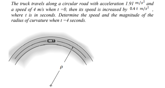 The truck travels along a circular road with acceleration 1.91 m/s² and
a speed of 4 m/s when t =0, then its speed is increased by 0.4 t m/s²
where t is in seconds. Determine the speed and the magnitude of the
radius of curvature when t =4 seconds.
