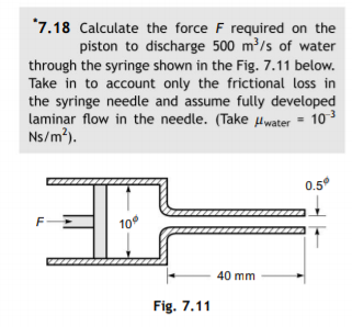 *7.18 Calculate the force F required on the
piston to discharge 500 m³/s of water
through the syringe shown in the Fig. 7.11 below.
Take in to account only the frictional loss in
the syringe needle and assume fully developed
laminar flow in the needle. (Take uwater = 103
Ns/m?).
0.5
10
40 mm
Fig. 7.11
