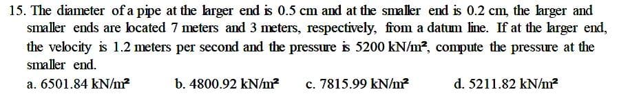 15. The diameter of a pipe at the larger end is 0.5 cm and at the smaller end is 0.2 cm, the larger and
smaller ends are located 7 meters and 3 meters, respectively, from a datum line. If at the larger end,
the velocity is 1.2 meters per second and the pressure is 5200 kN/m2, compute the pressure at the
smaller end.
a. 6501.84 kN/m?
b. 4800.92 kN/m?
c. 7815.99 kN/m?
d. 5211.82 kN/m?
