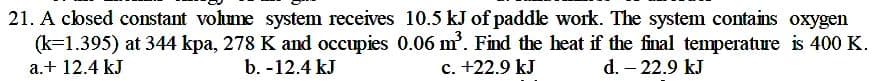 21. A closed constant vohume system receives 10.5 kJ of paddle work. The system contains oxygen
(k=1.395) at 344 kpa, 278 K and occupies 0.06 m. Find the heat if the final temperature is 400 K.
c. +22.9 kJ
a.+ 12.4 kJ
b. -12.4 kJ
d. – 22.9 kJ
