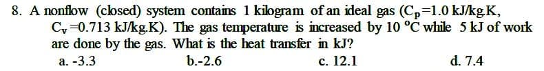 8. A nonflow (cosed) system contains 1 kilogram of an ideal gas (C,=1.0 kJ/kg.K,
Cy =0.713 kJ/kg.K). The gas temperature is increased by 10 °C while 5 kJ of work
are done by the gas. What is the heat transfer in kJ?
а. -3.3
b.-2.6
с. 12.1
d. 7.4
