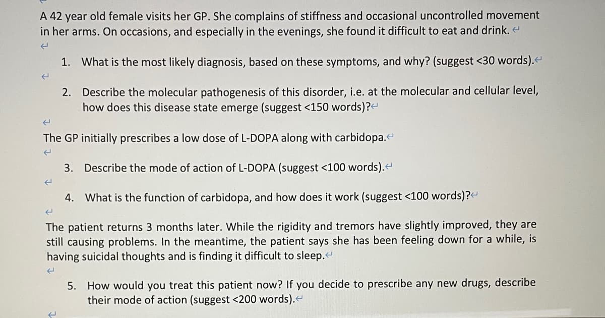 A 42 year old female visits her GP. She complains of stiffness and occasional uncontrolled movement
in her arms. On occasions, and especially in the evenings, she found it difficult to eat and drink. <
له
1. What is the most likely diagnosis, based on these symptoms, and why? (suggest <30 words).<
(
The GP initially prescribes a low dose of L-DOPA along with carbidopa.<
(
(
2. Describe the molecular pathogenesis of this disorder, i.e. at the molecular and cellular level,
how does this disease state emerge (suggest <150 words)?<
3. Describe the mode of action of L-DOPA (suggest <100 words).<
4. What is the function of carbidopa, and how does it work (suggest <100 words)?<
The patient returns 3 months later. While the rigidity and tremors have slightly improved, they are
still causing problems. In the meantime, the patient says she has been feeling down for a while, is
having suicidal thoughts and is finding it difficult to sleep.<
(
(
5. How would you treat this patient now? If you decide to prescribe any new drugs, describe
their mode of action (suggest <200 words).<