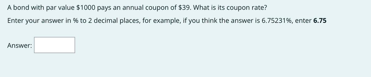 A bond with par value $1000 pays an annual coupon of $39. What is its coupon rate?
Enter your answer in % to 2 decimal places, for example, if you think the answer is 6.75231%, enter 6.75
Answer:
