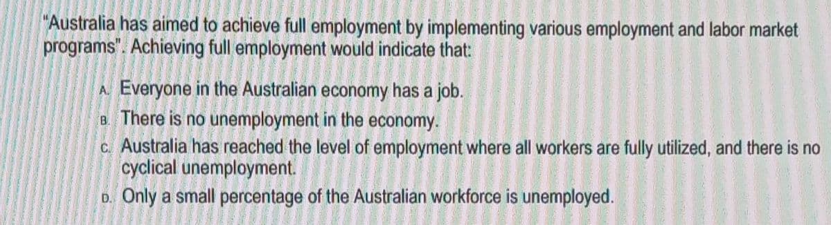 "Australia has aimed to achieve full employment by implementing various employment and labor market
programs". Achieving full employment would indicate that:
A. Everyone in the Australian economy has a job.
B. There is no unemployment in the economy.
c. Australia has reached the level of employment where all workers are fully utilized, and there is no
cyclical unemployment.
D. Only a small percentage of the Australian workforce is unemployed.