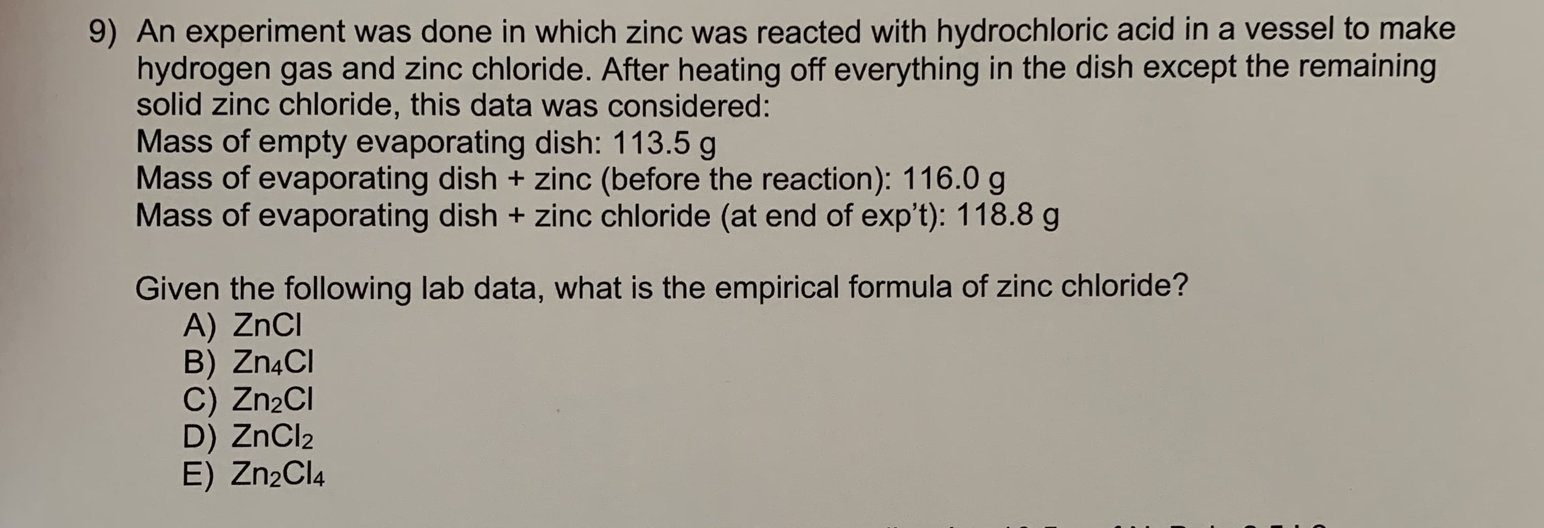 9) An experiment was done in which zinc was reacted with hydrochloric acid in a vessel to make
hydrogen gas and zinc chloride. After heating off everything in the dish except the remaining
solid zinc chloride, this data was considered:
Mass of empty evaporating dish: 113.5 g
Mass of evaporating dish + zinc (before the reaction): 116.0 g
Mass of evaporating dish + zinc chloride (at end of exp't): 118.8 g
Given the following lab data, what is the empirical formula of zinc chloride?
A) ZnCI
B) Zn4CI
C) Zn2Cl
D) ZnCl2
E) Zn2Cl4
