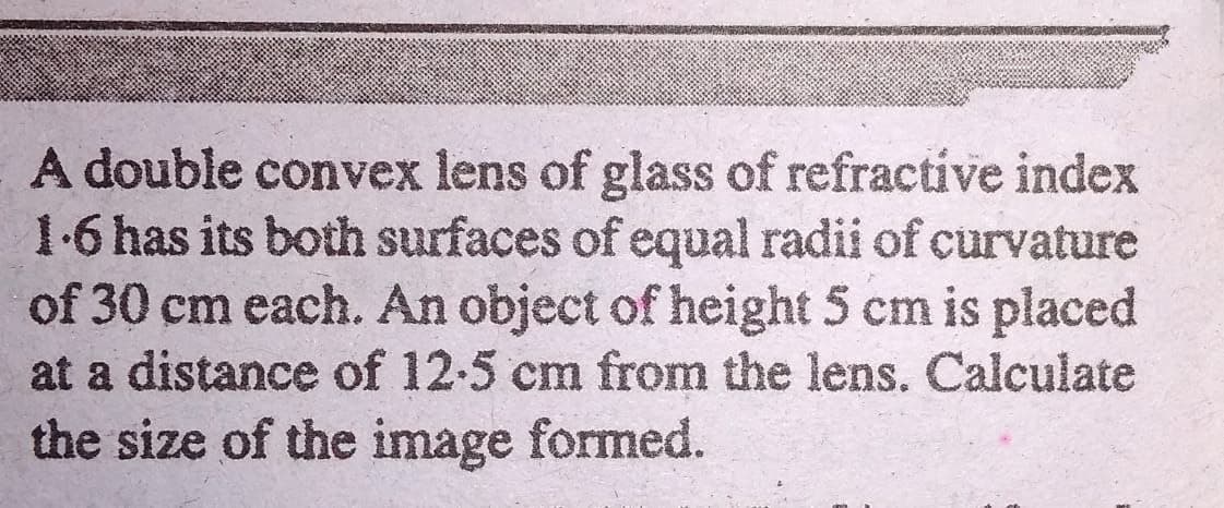 A double convex lens of glass of refractive index
1.6 has its both surfaces of equal radii of curvature
of 30 cm each. An object of height 5 cm is placed
at a distance of 12-5 cm from the lens. Calculate
the size of the image formed.
