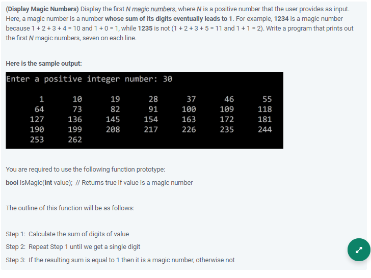 (Display Magic Numbers) Display the first N magic numbers, where N is a positive number that the user provides as input.
Here, a magic number is a number whose sum of its digits eventually leads to 1. For example, 1234 is a magic number
because 1+2+3+4 = 10 and 1 +0 = 1, while 1235 is not (1 +2+ 3 +5 = 11 and 1 +1 = 2). Write a program that prints out
the first N magic numbers, seven on each line.
Here is the sample output:
Enter a positive integer number: 30
1
10
19
28
37
46
55
64
73
82
91
100
109
118
127
136
145
154
163
172
181
190
199
208
217
226
235
244
253
262
You are required to use the following function prototype:
bool isMagic(int value); // Returns true if value is a magic number
The outline of this function will be as follows:
Step 1: Calculate the sum of digits of value
Step 2: Repeat Step 1 until we get a single digit
Step 3: If the resulting sum is equal to 1 then it is a magic number, otherwise not
