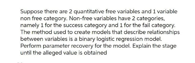 Suppose there are 2 quantitative free variables and 1 variable
non free category. Non-free variables have 2 categories,
namely 1 for the success category and 1 for the fail category.
The method used to create models that describe relationships
between variables is a binary logistic regression model.
Perform parameter recovery for the model. Explain the stage
until the alleged value is obtained
