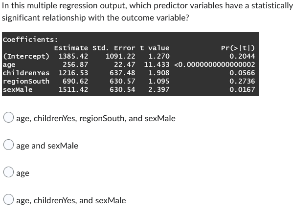 In this multiple regression output, which predictor variables have a statistically
significant relationship with the outcome variable?
Coefficients:
(Intercept)
age
256.87
children Yes 1216.53
regionSouth
690.62
sexMale
1511.42
Estimate Std. Error t value
1385.42
1091.22
1.270
age, childrenYes, regionSouth, and sexMale
age and sexMale
age
22.47 11.433 <0.0000000000000002
637.48
1.908
630.57
1.095
630.54
2.397
Pr(>|t|)
0.2044
age, childrenYes, and sexMale
0.0566
0.2736
0.0167
