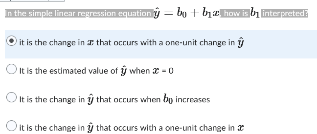 In the simple linear regression equation ŷ = bo + b₁x, how is b₁ interpreted?
it is the change in that occurs with a one-unit change in y
O It is the estimated value of ŷ when x = 0
O
It is the change in ŷ that occurs when bo increases
O it is the change in ŷ that occurs with a one-unit change in