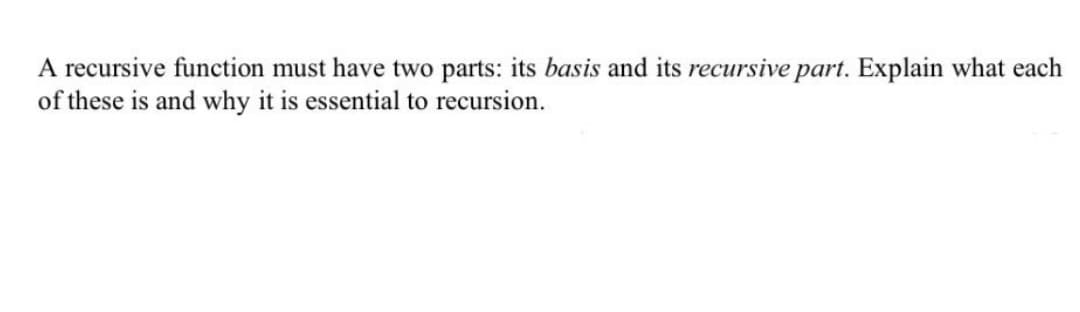 A recursive function must have two parts: its basis and its recursive part. Explain what each
of these is and why it is essential to recursion.