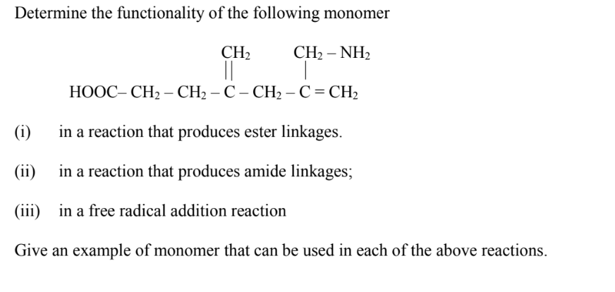 Determine the functionality of the following monomer
CH₂
CH2 –NH2
HOOC–CH2 – CH2-C-CH2-C=CH,
in a reaction that produces ester linkages.
in a reaction that produces amide linkages;
(i)
(ii)
(iii) in a free radical addition reaction
Give an example of monomer that can be used in each of the above reactions.