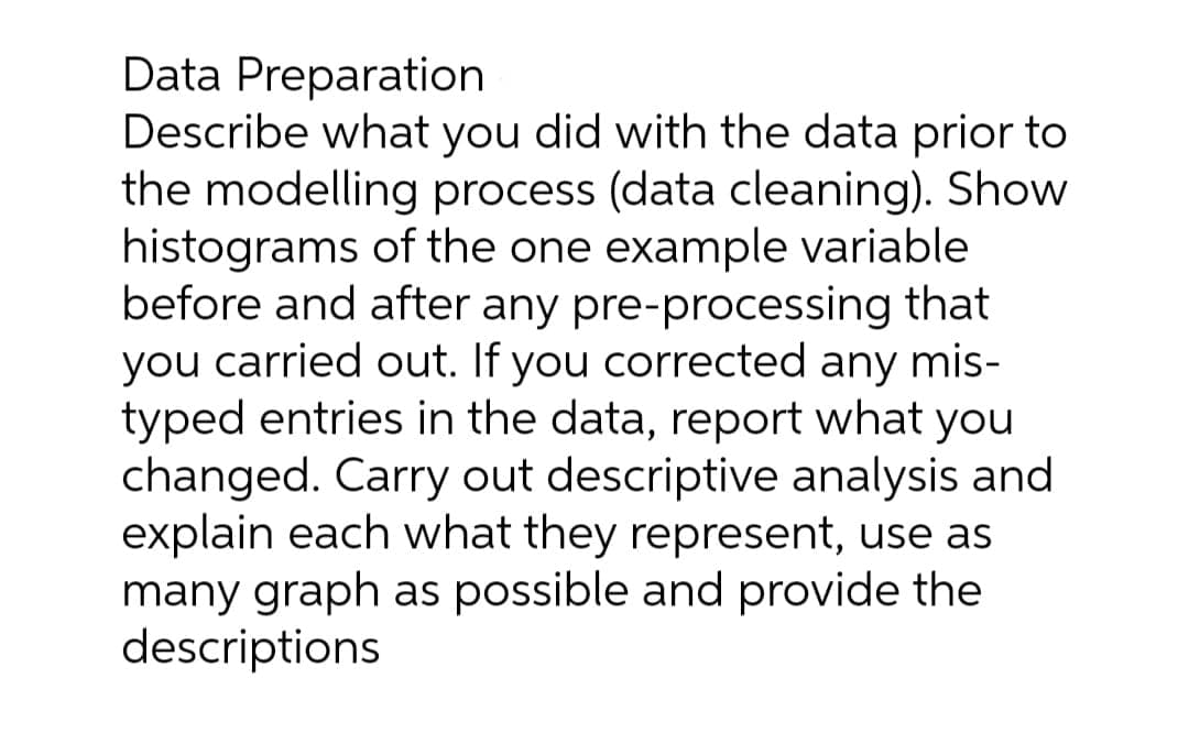 Data Preparation
Describe what you did with the data prior to
the modelling process (data cleaning). Show
histograms of the one example variable
before and after any pre-processing that
you carried out. If you corrected any mis-
typed entries in the data, report what you
changed. Carry out descriptive analysis and
explain each what they represent, use as
many graph as possible and provide the
descriptions
