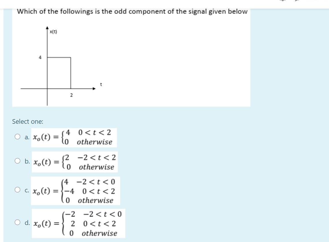 Which of the followings is the odd component of the signal given below
x(t)
4
2
Select one:
4 0<t< 2
O a. x,(t) =
otherwise
S2 -2<t<2
0 otherwise
O b. x,(t)
(4 -2 <t<0
O c. X,(t) ={-4
0 <t< 2
0 otherwise
-2 -2 <t < 0
O d. x,(t) :
2 0<t< 2
=
0 otherwise
