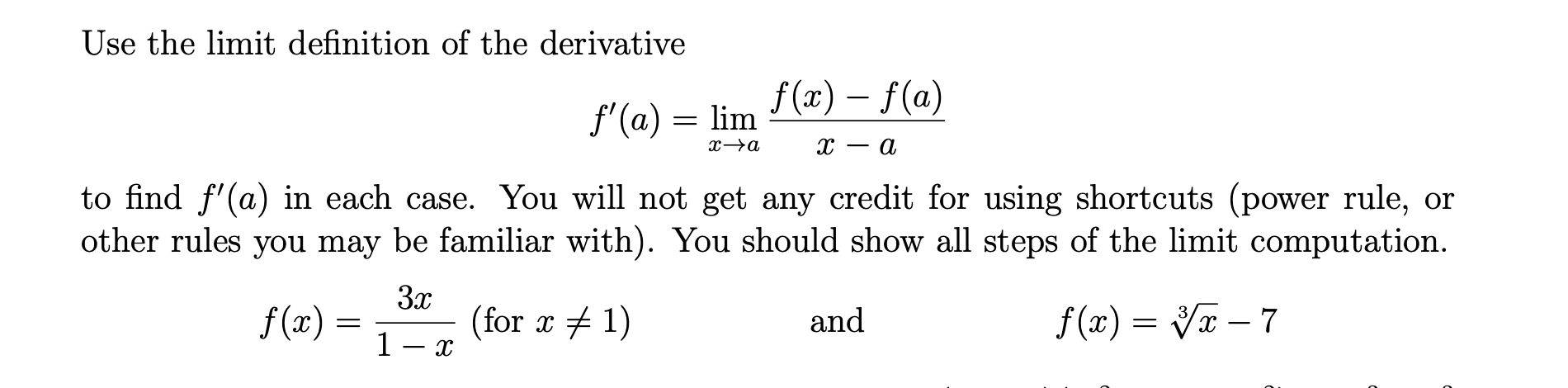 Use the limit definition of the derivative
f (x) – f(a)
f'(a) = lim
- a
to find f'(a) in each case. You will not get any credit for using shortcuts (power rule, or
other rules you may be familiar with). You should show all steps of the limit computation.
f(x) =
3x
(for x + 1)
f(x) = Vx – 7
and
1 -
