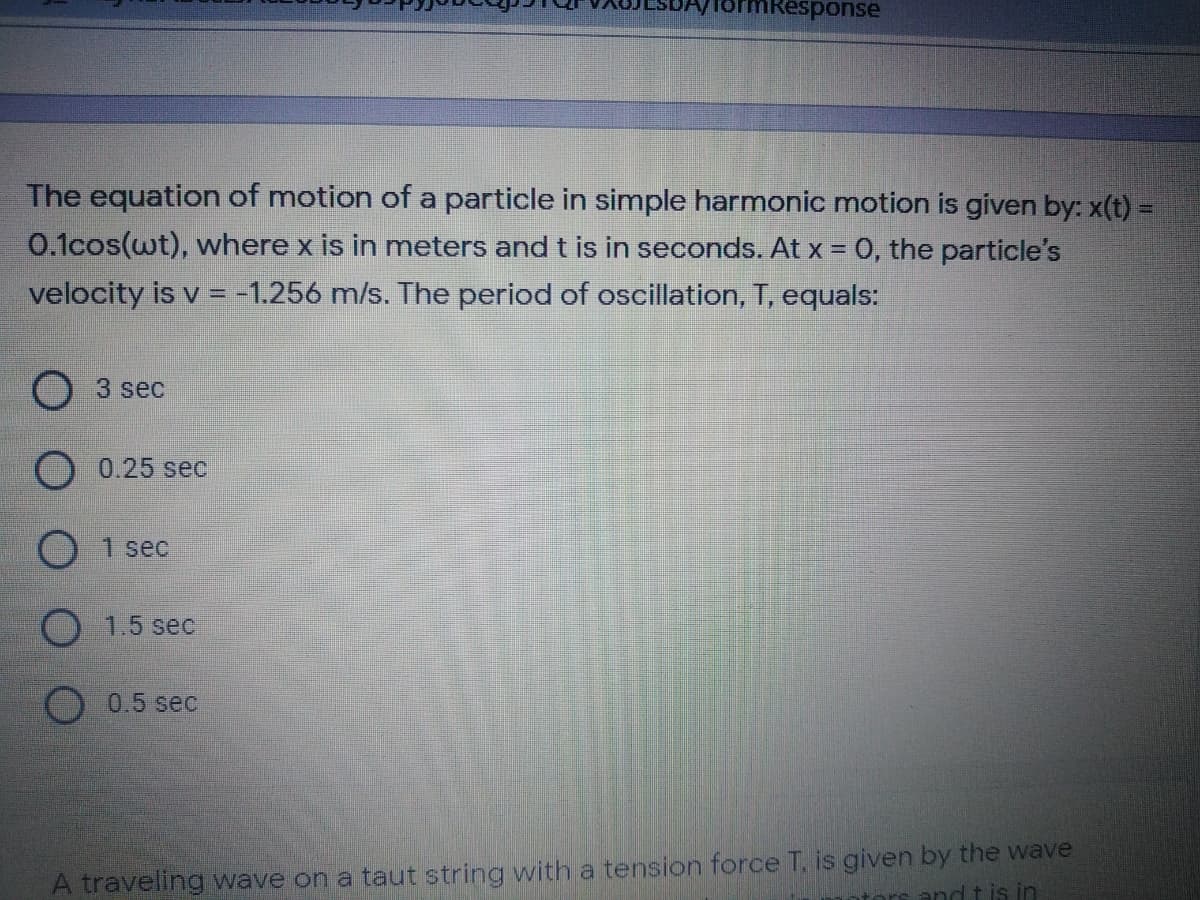 formResponse
The equation of motion of a particle in simple harmonic motion is given by: x(t) =
0.1cos(wt), where x is in meters and t is in seconds. At x = 0, the particle's
velocity is v =-1.256 m/s. The period of oscillation, T, equals:
O 3 sec
O 0.25 sec
1 sec
1.5 sec
0.5 sec
A traveling wave on a taut string with a tension force T, is given by the wave
tors and t is in
