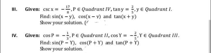 PE Quadrant IV, tany =y e Quadrant I.
II.
Given: csc x =
Find: sin(x - y), cos(x - v) and tan(x +y)
Show your solution. ( *
Given: cos P = -PE Quadrant II, cos Y = -Y E Quadrant III.
Find: sin(P - Y), cos(P +Y) and tan(P+ Y)
Show your solution.
IV.
