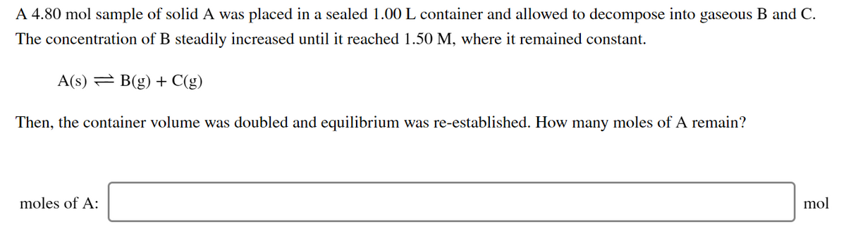 A 4.80 mol sample of solid A was placed in a sealed 1.00 L container and allowed to decompose into gaseous B and C.
The concentration of B steadily increased until it reached 1.50 M, where it remained constant.
A(s) = B(g) + C(g)
Then, the container volume was doubled and equilibrium was re-established. How many moles of A remain?
moles of A:
mol
