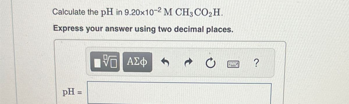 Calculate the pH in 9.20x10-2 M CH3CO₂H.
Express your answer using two decimal places.
ΜΕ ΑΣΦ
pH =
?