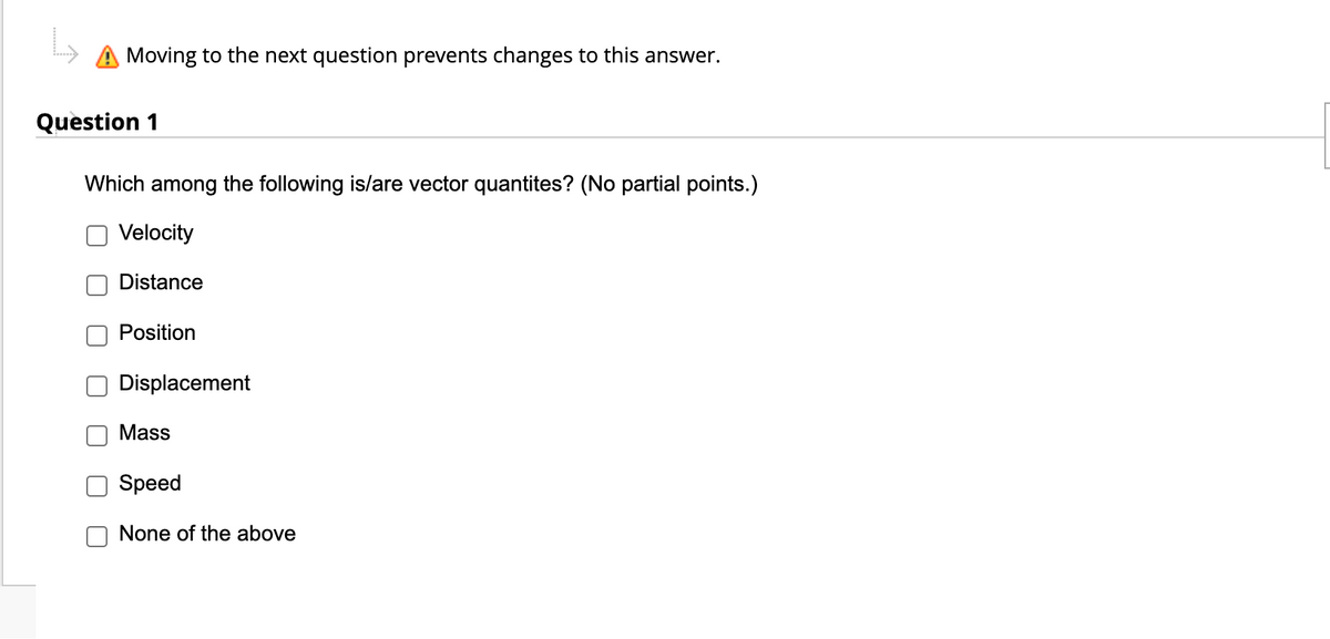 Moving to the next question prevents changes to this answer.
Question 1
Which among the following is/are vector quantites? (No partial points.)
Velocity
Distance
Position
Displacement
Mass
Speed
None of the above