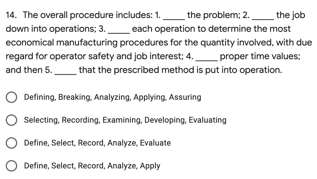 the problem; 2.
the job
14. The overall procedure includes: 1.
down into operations; 3.
each operation to determine the most
economical manufacturing procedures for the quantity involved, with due
regard for operator safety and job interest; 4. proper time values;
and then 5. that the prescribed method is put into operation.
Defining, Breaking, Analyzing, Applying, Assuring
Selecting, Recording, Examining, Developing, Evaluating
Define, Select, Record, Analyze, Evaluate
Define, Select, Record, Analyze, Apply