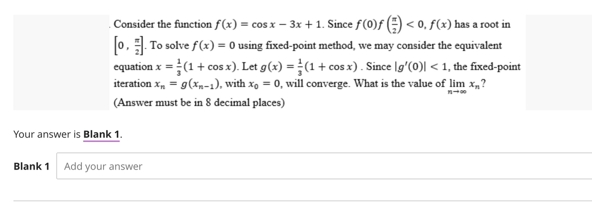 -
Consider the function f(x) = cos x − 3x + 1. Since ƒ (0)ƒ (-) < 0, f (x) has a root in
[0,]. To solve f(x) = 0 using fixed-point method, we may consider the equivalent
equation x = (1 + cos x). Let g(x) = (1 + cos x). Since [g'(0)| < 1, the fixed-point
iteration X₂ = g(xn-1), with xo = 0, will converge. What is the value of lim xn?
3
11-00
(Answer must be in 8 decimal places)
Your answer is Blank 1.
Blank 1 Add your answer