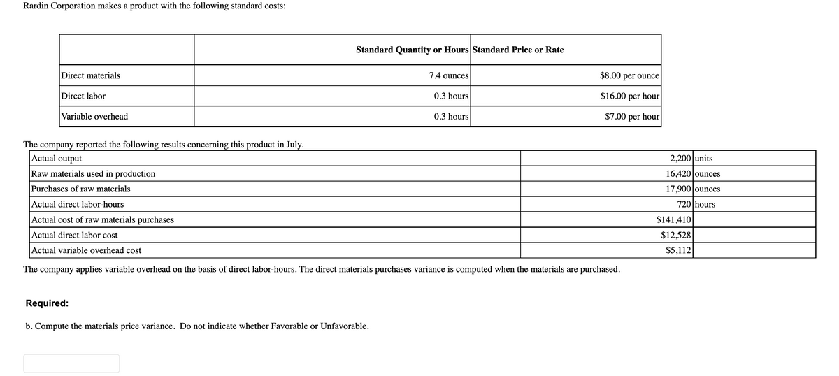 Rardin Corporation makes a product with the following standard costs:
Standard Quantity or Hours Standard Price or Rate
Direct materials
7.4 ounces
Direct labor
0.3 hours
Variable overhead
0.3 hours
The company reported the following results concerning this product in July.
Actual output
Raw materials used in production
Purchases of raw materials
Actual direct labor-hours
Actual cost of raw materials purchases
Actual direct labor cost
Actual variable overhead cost
The company applies variable overhead on the basis of direct labor-hours. The direct materials purchases variance is computed when the materials are purchased.
Required:
b. Compute the materials price variance. Do not indicate whether Favorable or Unfavorable.
$8.00 per ounce
$16.00 per
hour
$7.00 per hour
2,200 units
16,420 ounces
17,900 ounces
720 hours
$141,410
$12,528
$5,112