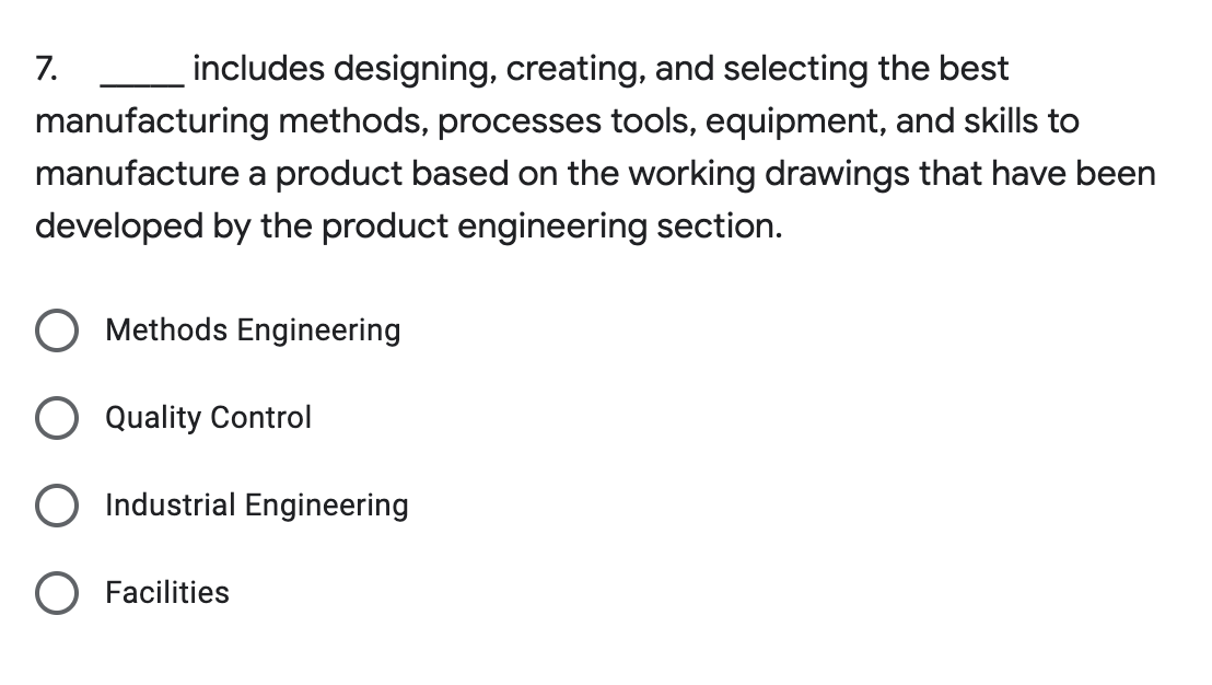 7.
includes designing, creating, and selecting the best
manufacturing methods, processes tools, equipment, and skills to
manufacture a product based on the working drawings that have been
developed by the product engineering section.
Methods Engineering
Quality Control
Industrial Engineering
Facilities