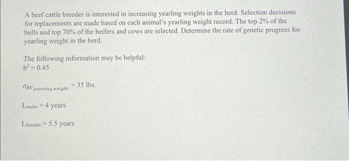 A beef cattle breeder is interested in increasing yearling weights in the herd. Selection decisions
for replacements are made based on each animal's yearling weight record. The top 2% of the
bulls and top 70% of the heifers and cows are selected. Determine the rate of genetic progress for
yearling weight in the herd.
The following information may be helpful:
h-0.45
35 lbs.
Opvyearting weight
Lmales4 years
Lfemales = 5.5 years
%3D
