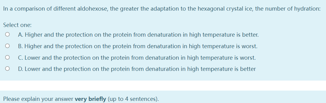 In a comparison of different aldohexose, the greater the adaptation to the hexagonal crystal ice, the number of hydration:
Select one:
A. Higher and the protection on the protein from denaturation in high temperature is better.
B. Higher and the protection on the protein from denaturation in high temperature is worst.
C. Lower and the protection on the protein from denaturation in high temperature is worst.
D. Lower and the protection on the protein from denaturation in high temperature is better
Please explain your answer very briefly (up to 4 sentences).
