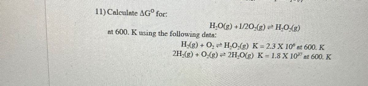 11) Calculate AG° for:
H₂O(g) +1/20(g)= H₂O(g)
at 600. K using the following data:
=
H(g) + O, H₂O2(g) K = 2.3 X 10° at 600. K
2H2(g) + O2(g) 2H,O(g) K = 1.8 X 1037 at 600. K