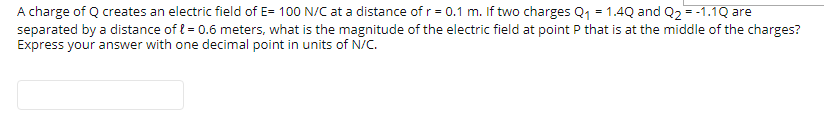 A charge of Q creates an electric field of E= 100 N/C at a distance of r = 0.1 m. If two charges Q1 = 1.4Q and Q2 = -1.1Q are
separated by a distance of l = 0.6 meters, what is the magnitude of the electric field at point P that is at the middle of the charges?
Express your answer with one decimal point in units of N/C.
