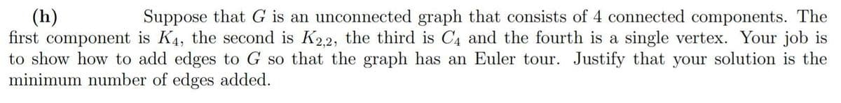 (h)
Suppose that G is an unconnected graph that consists of 4 connected components. The
first component is K4, the second is K2,2, the third is C4 and the fourth is a single vertex. Your job is
to show how to add edges to G so that the graph has an Euler tour. Justify that your solution is the
minimum number of edges added.