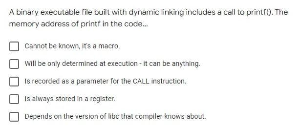 A binary executable file built with dynamic linking includes a call to printf(). The
memory address of printf in the code...
Cannot be known, it's a macro.
Will be only determined at execution - it can be anything.
Is recorded as a parameter for the CALL instruction.
Is always stored in a register.
Depends on the version of libc that compiler knows about.