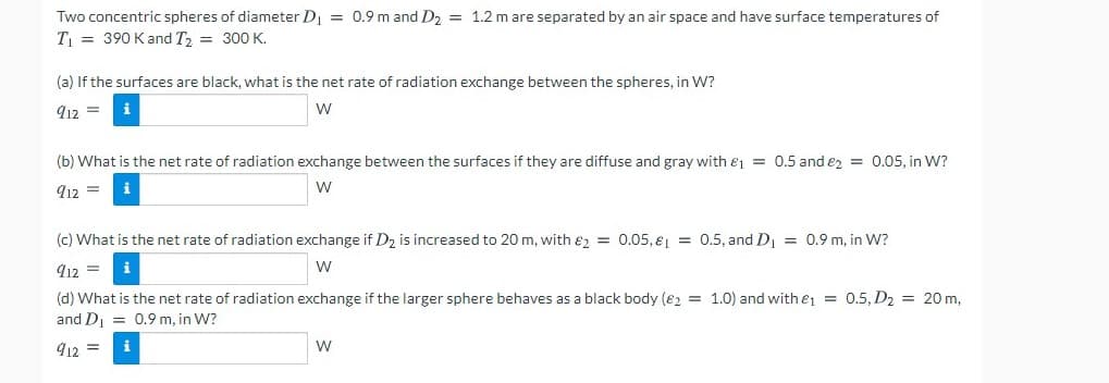 Two concentric spheres of diameter D = 0.9 m and D2 = 1.2 m are separated by an air space and have surface temperatures of
T = 390 Kand T2 = 300 K.
(a) If the surfaces are black, what is the net rate of radiation exchange between the spheres, in W?
912 =
i
w
(b) What is the net rate of radiation exchange between the surfaces if they are diffuse and gray with ej = 0.5 and ez = 0.05, in W?
912 =
W
(c) What is the net rate of radiation exchange if D2 is increased to 20 m, with e, = 0.05, e = 0.5, and D = 0.9 m, in W?
912 =
(d) What is the net rate of radiation exchange if the larger sphere behaves as a black body (82 = 1.0) and with e1 = 0.5, D2 = 20 m,
and D, = 0.9 m, in W?
412 =
