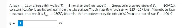 Air at p = 1 atmenters a thin-walled (D = 5-mm diameter) long tube (L = 2 m) at an inlet temperature of Tmi = 100°C. A
constant heat flux is applied to the air from the tube surface. The air mass flow rate is m = 125 x 10-6 kg/s. If the tube surface
%3D
temperature at the exit is T,, = 160°C, determine the heat rate entering the tube, in W. Evaluate properties at T = 400 K.
3,0
W

