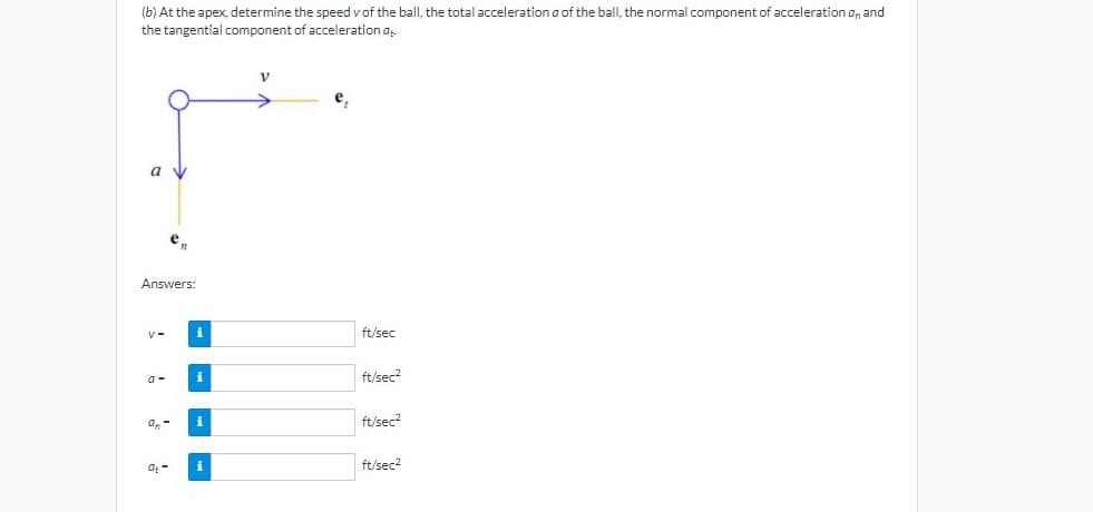 (b) At the apex, determine the speed v of the ball, the total acceleration a of the balI, the normal component of acceleration a, and
the tangential component of acceleration a
a v
e
Answers:
i
ft/sec
i
ft/sec?
a.
i
ft/sec?
at -
i
ft/sec2
