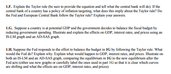 1.F. Explain the Taylor rule (be sure to provide the equation and tell what the central bank will do). If the
central bank of a country has a policy of inflation targeting, what does this imply about the Taylor rule? Do
the Fed and European Central Bank follow the Taylor rule? Explain your answers.
1.G. Suppose a country is at potential GDP and the government decides to balance the fiscal budget by
reducing government spending. Illustrate and explain the effects on GDP, interest rates, and prices using an
IS-LM graph and an AD-SAS graph.
1.H. Suppose the Fed responds to the effort to balance the budget in 1G by following the Taylor rule. What
would the Fed do? Explain why. Explain what would happen to GDP, interest rates, and prices. Illustrate on
both an IS-LM and an AD-SAS graph, comparing the equilibrium in IG to the new equilibrium after the
Fed acts (either use new graphs or carefully label the ones used in part 1G so that it is clear which curves
are shifting and what the effects are on GDP, interest rates, and prices).