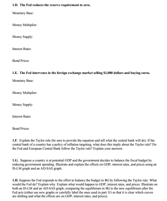 1.D. The Fed reduces the reserve requirement to zero.
Monetary Base:
Money Multiplier:
Money Supply:
Interest Rates:
Bond Prices:
1.E. The Fed intervenes in the foreign exchange market selling $1,000 dollars and buying euros.
Monetary Base:
Money Multiplier:
Money Supply:
Interest Rates
Bond Prices:
1.F. Explain the Taylor rule (be sure to provide the equation and tell what the central bank will do). If the
central bank of a country has a policy of inflation targeting, what does this imply about the Taylor rule? Do
the Fed and European Central Bank follow the Taylor rule? Explain your answers.
1.G. Suppose a country is at potential GDP and the government decides to balance the fiscal budget by
reducing government spending. Illustrate and explain the effects on GDP, interest rates, and prices using an
IS-LM graph and an AD-SAS graph.
1.H. Suppose the Fed responds to the effort to balance the budget in IG by following the Taylor rule. What
would the Fed do? Explain why. Explain what would happen to GDP, interest rates, and prices. Illustrate on
both an IS-LM and an AD-SAS graph, comparing the equilibrium in 1G to the new equilibrium after the
Fed acts (either use new graphs or carefully label the ones used in part 1G so that it is clear which curves
are shifting and what the effects are on GDP, interest rates, and prices).