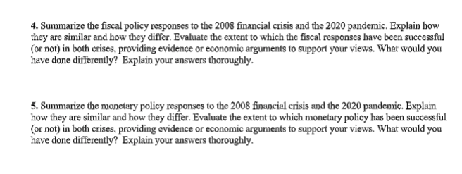 4. Summarize the fiscal policy responses to the 2008 financial crisis and the 2020 pandemic. Explain how
they are similar and how they differ. Evaluate the extent to which the fiscal responses have been successful
(or not) in both crises, providing evidence or economic arguments to support your views. What would you
have done differently? Explain your answers thoroughly.
5. Summarize the monetary policy responses to the 2008 financial crisis and the 2020 pandemic. Explain
how they are similar and how they differ. Evaluate the extent to which monetary policy has been successful
(or not) in both crises, providing evidence or economic arguments to support your views. What would you
have done differently? Explain your answers thoroughly.