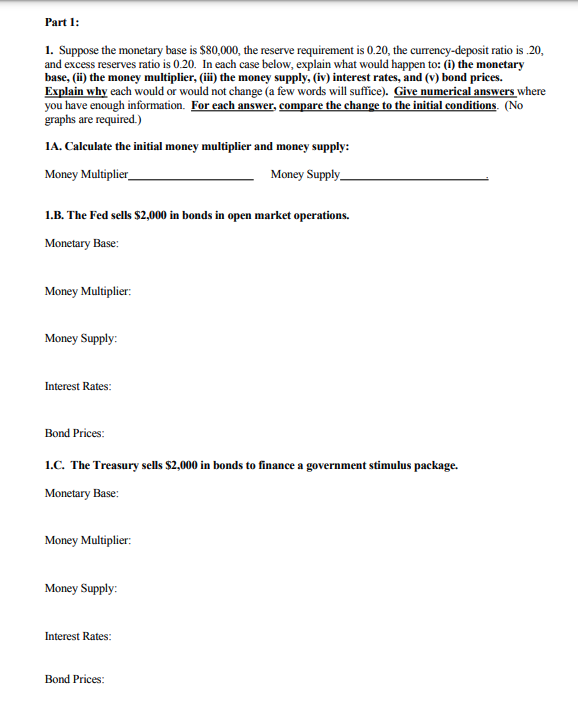 Part 1:
1. Suppose the monetary base is $80,000, the reserve requirement is 0.20, the currency-deposit ratio is .20,
and excess reserves ratio is 0.20. In each case below, explain what would happen to: (i) the monetary
base, (ii) the money multiplier, (iii) the money supply, (iv) interest rates, and (v) bond prices.
Explain why each would or would not change (a few words will suffice). Give numerical answers where
you have enough information. For each answer, compare the change to the initial conditions. (No
graphs are required.)
1A. Calculate the initial money multiplier and money supply:
Money Multiplier_
Money Supply
1.B. The Fed sells $2,000 in bonds in open market operations.
Monetary Base:
Money Multiplier:
Money Supply:
Interest Rates:
Bond Prices:
1.C. The Treasury sells $2,000 in bonds to finance a government stimulus package.
Monetary Base:
Money Multiplier:
Money Supply:
Interest Rates:
Bond Prices: