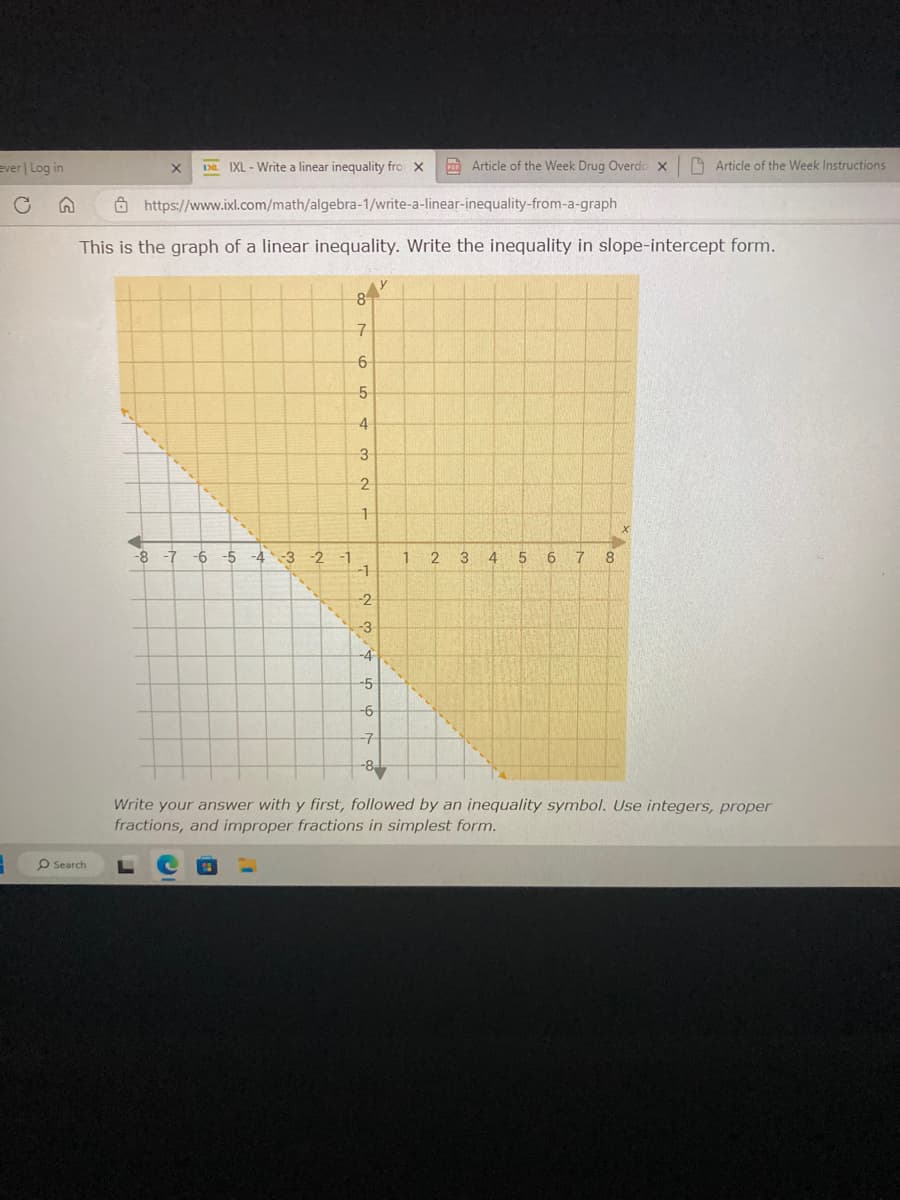 ever | Log in
3
(2
O Search
IXL-Write a linear inequality fro X
https://www.ixl.com/math/algebra-1/write-a-linear-inequality-from-a-graph
This is the graph of a linear inequality. Write the inequality in slope-intercept form.
-8 -7 -6 -5 -4 -3 -2
8
7
6
5
4
3
2
1
IC
-1
-2
3
-5
-6
1
Article of the Week Drug Overdo X
2
3 4 5 6 7 8
Article of the Week Instructions
X
Write your answer with y first, followed by an inequality symbol. Use integers, proper
fractions, and improper fractions in simplest form.