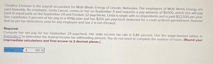 Christine Erickson is the payroll accountant for Multi Winds Energy of Lincoln, Nebraska. The employees of Multi Winds Energy are
paid biweekly. An employee, Linda Larson, comes to her on September 9 and requests a pay advance of $1,000, which she will pay
back in equal parts on the September 24 and October 22 paychecks. Linda is single with no dependents and is paid $52,500 per year.
She contributes 5 percent of her pay to a 401(k) plan and has $250 per paycheck deducted for a court-ordered garnishment. Assume
that no pre-tax deductions exist for any employee and box 2 is not checked.
Required:
Compute her net pay for her September 24 paycheck. Her state income tax rate is 6.84 percent. Use the wage-bracket tables in
Appendix C to determine the federal income tax withholding amount. You do not need to complete the number of hours. (Round your
intermediate calculations and final answer to 2 decimal places.)
Net pay
$
998 28